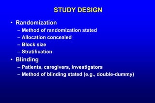 STUDY DESIGN
• Randomization
– Method of randomization stated
– Allocation concealed
– Block size
– Stratification
• Blinding
– Patients, caregivers, investigators
– Method of blinding stated (e.g., double-dummy)
 