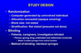 STUDY DESIGN
• Randomization
– Computer generated by uninvolved individual
– Allocation concealed (opaque covering)
– Block size: not stated
– Stratification: Not stated (presume not done)
• Blinding
– Patients, caregivers, investigators blinded
• Person giving drug unblinded (not otherwise involved)
– Better if coded syringes from central location
– Method of blinding: identical syringes
 