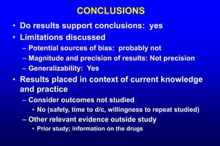CONCLUSIONS
• Do results support conclusions: yes
• Limitations discussed
– Potential sources of bias: probably not
– Magnitude and precision of results: Not precision
– Generalizability: Yes
• Results placed in context of current knowledge
and practice
– Consider outcomes not studied
• No (safety, time to d/c, willingness to repeat studied)
– Other relevant evidence outside study
• Prior study; information on the drugs
 
