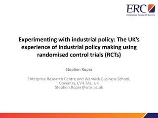 Experimenting with industrial policy: The UK’s 
experience of industrial policy making using 
randomised control trials (RCTs) 
Stephen Roper 
Enterprise Research Centre and Warwick Business School, 
Coventry, CV4 7AL, UK 
Stephen.Roper@wbs.ac.uk 
 