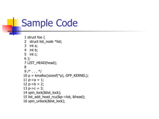 Sample Code 1 struct foo { 2  struct list_node *list; 3  int a; 4  int b; 5  int c; 6 }; 7 LIST_HEAD(head); 8  9 /* . . . */  10 p = kmalloc(sizeof(*p), GFP_KERNEL); 11 p->a = 1; 12 p->b = 2; 13 p->c = 3; 14 spin_lock(&list_lock); 15 list_add_head_rcu(&p->list, &head); 16 spin_unlock(&list_lock); 