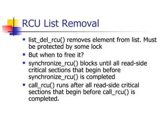 RCU List Removal list_del_rcu() removes element from list. Must be protected by some lock But when to free it? synchronize_rcu() blocks until all read-side critical sections that begin before synchronize_rcu() is completed call_rcu() runs after all read-side critical sections that begin before call_rcu() is completed. 