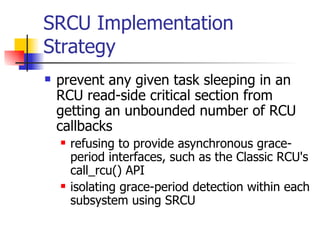 SRCU  Implementation Strategy prevent any given task sleeping in an RCU read-side critical section from getting an unbounded number of RCU callbacks refusing to provide asynchronous grace-period interfaces, such as the Classic RCU's call_rcu() API  isolating grace-period detection within each subsystem using SRCU  