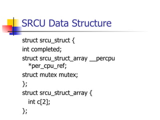 SRCU  Data Structure struct srcu_struct { int completed; struct srcu_struct_array __percpu *per_cpu_ref; struct mutex mutex; }; struct srcu_struct_array { int c[2]; }; 