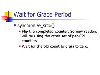 Wait for Grace Period synchronize_srcu()‏ Flip the completed counter. So new readers will be using the other set of per-CPU counters. Wait for the old count to drain to zero. 