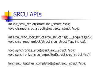 SRCU APIs int init_srcu_struct(struct srcu_struct *sp); void cleanup_srcu_struct(struct srcu_struct *sp); int srcu_read_lock(struct srcu_struct *sp) __acquires(sp); void srcu_read_unlock(struct srcu_struct *sp, int idx); void synchronize_srcu(struct srcu_struct *sp); void synchronize_srcu_expedited(struct srcu_struct *sp); long srcu_batches_completed(struct srcu_struct *sp); 