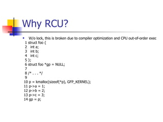 Why RCU? W/o lock, this is broken due to compiler optimization and CPU out-of-order exec 1 struct foo { 2  int a; 3  int b; 4  int c; 5 }; 6 struct foo *gp = NULL; 7  8 /* . . . */ 9  10 p = kmalloc(sizeof(*p), GFP_KERNEL); 11 p->a = 1; 12 p->b = 2; 13 p->c = 3; 14 gp = p; 