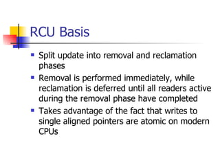 RCU Basis Split update into removal and reclamation phases Removal is performed immediately, while reclamation is deferred until all readers active during the removal phase have completed Takes advantage of the fact that writes to single aligned pointers are atomic on modern CPUs 