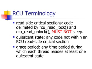 RCU Terminology read-side critical sections: code delimited by rcu_read_lock() and rcu_read_unlock(),  MUST NOT  sleep. quiescent state: any code not within an RCU read-side critical section grace period: any time period during which each thread resides at least one quiescent state  
