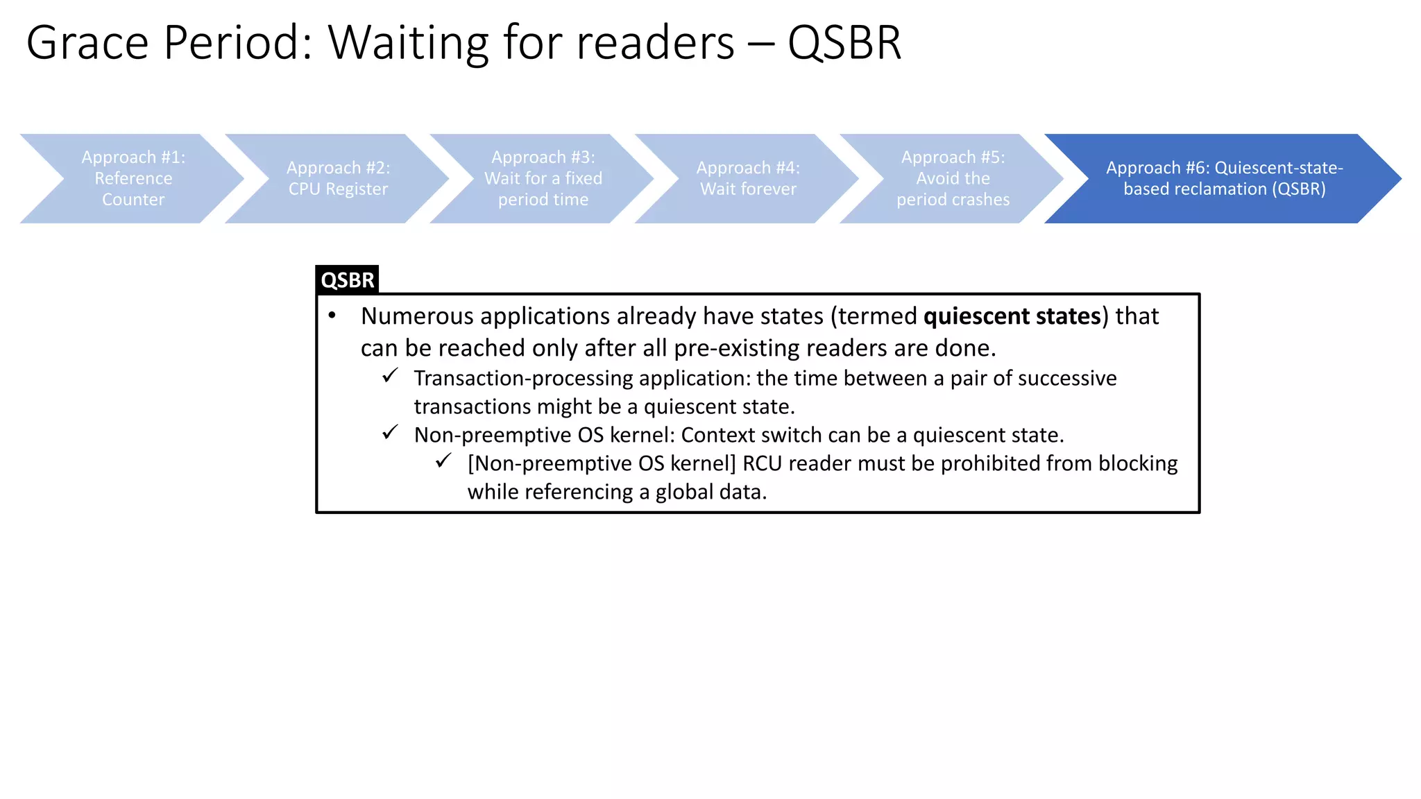 Approach #1:
Reference
Counter
Approach #2:
CPU Register
Approach #3:
Wait for a fixed
period time
Approach #4:
Wait forever
Approach #5:
Avoid the
period crashes
Approach #6: Quiescent-state-
based reclamation (QSBR)
Grace Period: Waiting for readers – QSBR
• Numerous applications already have states (termed quiescent states) that
can be reached only after all pre-existing readers are done.
✓ Transaction-processing application: the time between a pair of successive
transactions might be a quiescent state.
✓ Non-preemptive OS kernel: Context switch can be a quiescent state.
✓ [Non-preemptive OS kernel] RCU reader must be prohibited from blocking
while referencing a global data.
QSBR
 