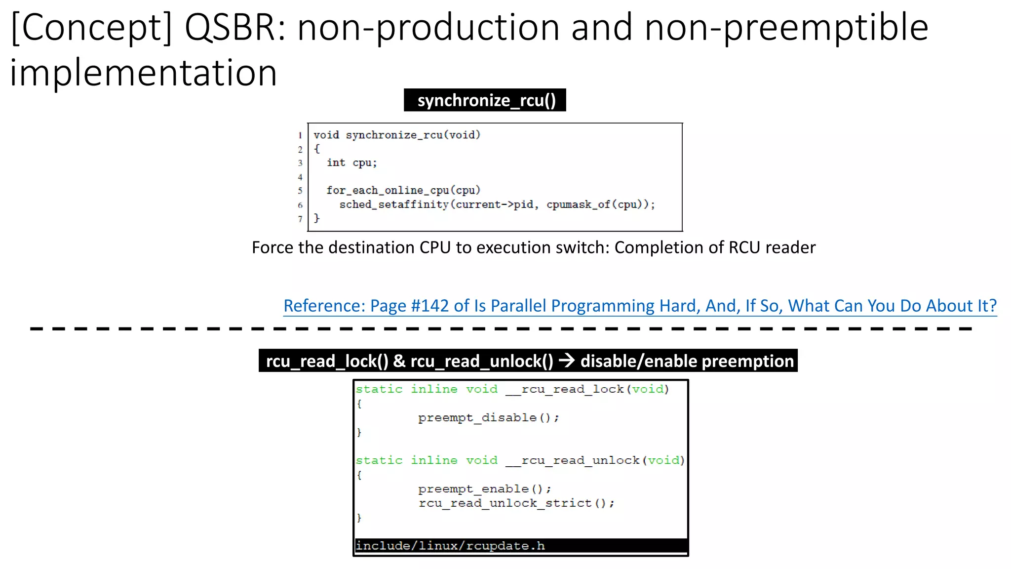 [Concept] QSBR: non-production and non-preemptible
implementation
Force the destination CPU to execution switch: Completion of RCU reader
Reference: Page #142 of Is Parallel Programming Hard, And, If So, What Can You Do About It?
synchronize_rcu()
rcu_read_lock() & rcu_read_unlock() → disable/enable preemption
 