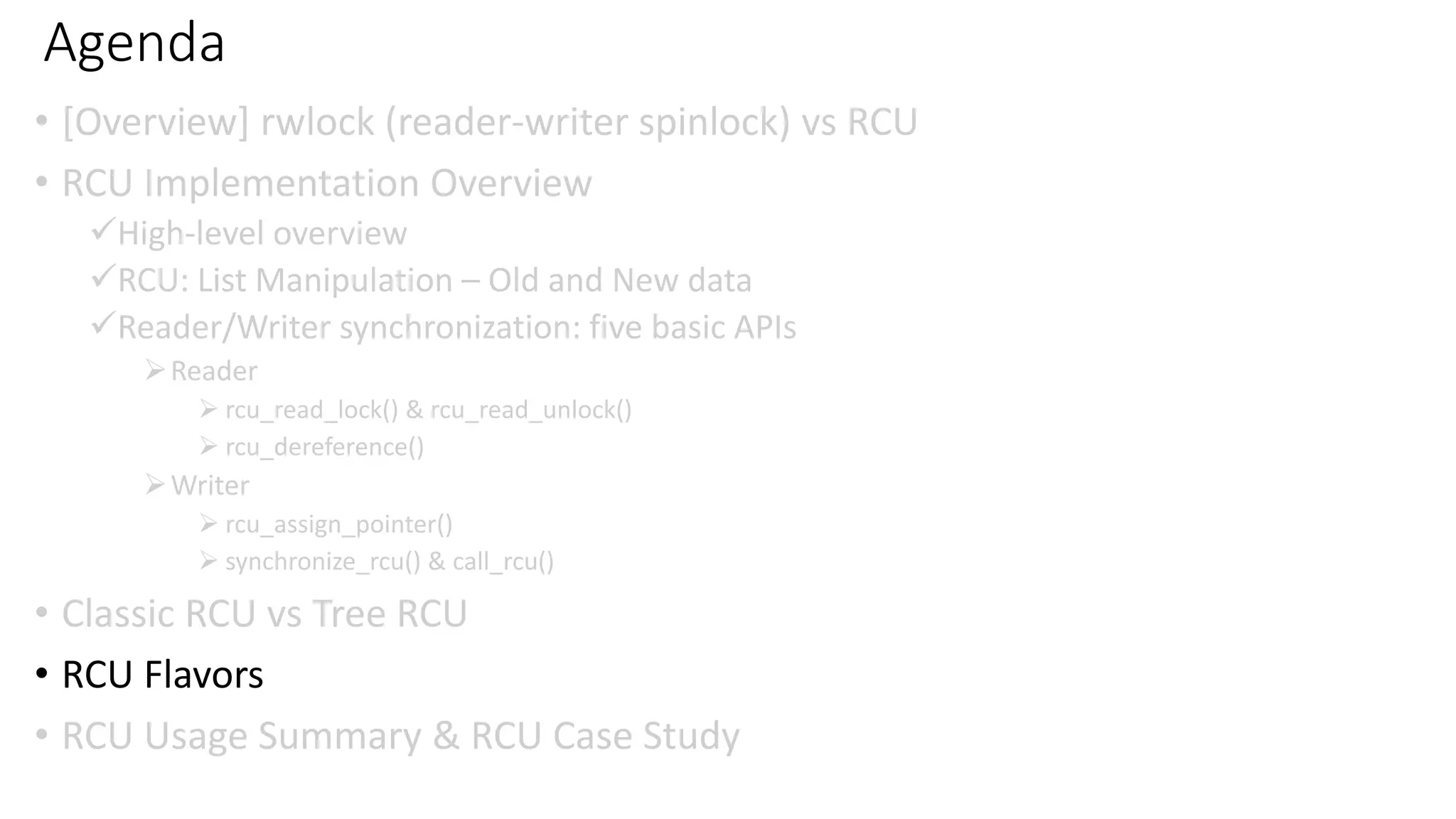 Agenda
• [Overview] rwlock (reader-writer spinlock) vs RCU
• RCU Implementation Overview
✓High-level overview
✓RCU: List Manipulation – Old and New data
✓Reader/Writer synchronization: five basic APIs
➢Reader
➢ rcu_read_lock() & rcu_read_unlock()
➢ rcu_dereference()
➢Writer
➢ rcu_assign_pointer()
➢ synchronize_rcu() & call_rcu()
• Classic RCU vs Tree RCU
• RCU Flavors
• RCU Usage Summary & RCU Case Study
 