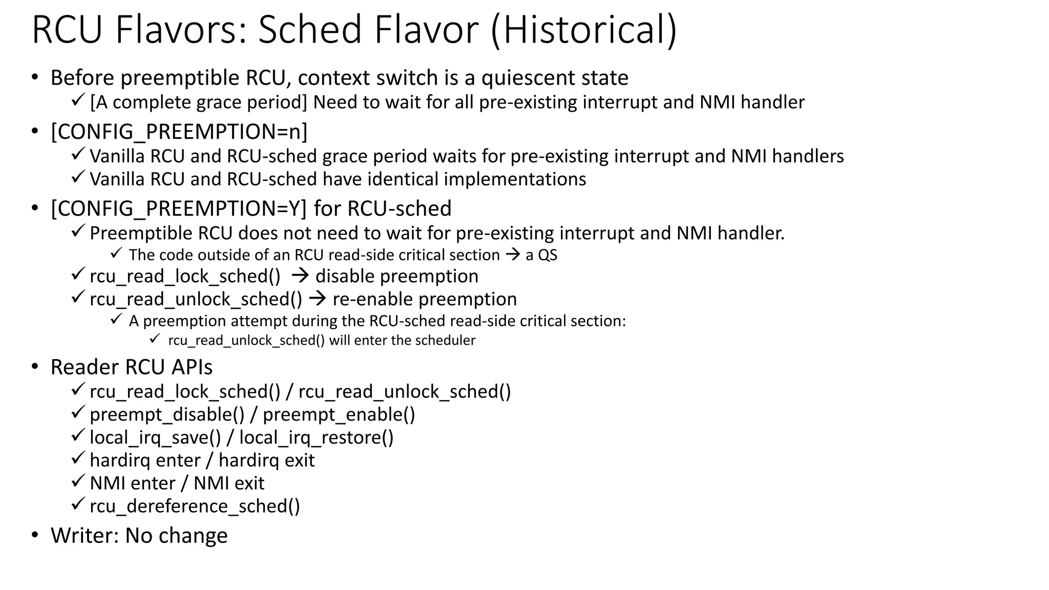 • Before preemptible RCU, context switch is a quiescent state
✓ [A complete grace period] Need to wait for all pre-existing interrupt and NMI handler
• [CONFIG_PREEMPTION=n]
✓ Vanilla RCU and RCU-sched grace period waits for pre-existing interrupt and NMI handlers
✓ Vanilla RCU and RCU-sched have identical implementations
• [CONFIG_PREEMPTION=Y] for RCU-sched
✓ Preemptible RCU does not need to wait for pre-existing interrupt and NMI handler.
✓ The code outside of an RCU read-side critical section → a QS
✓ rcu_read_lock_sched() → disable preemption
✓ rcu_read_unlock_sched() → re-enable preemption
✓ A preemption attempt during the RCU-sched read-side critical section:
✓ rcu_read_unlock_sched() will enter the scheduler
• Reader RCU APIs
✓ rcu_read_lock_sched() / rcu_read_unlock_sched()
✓ preempt_disable() / preempt_enable()
✓ local_irq_save() / local_irq_restore()
✓ hardirq enter / hardirq exit
✓ NMI enter / NMI exit
✓ rcu_dereference_sched()
• Writer: No change
RCU Flavors: Sched Flavor (Historical)
 