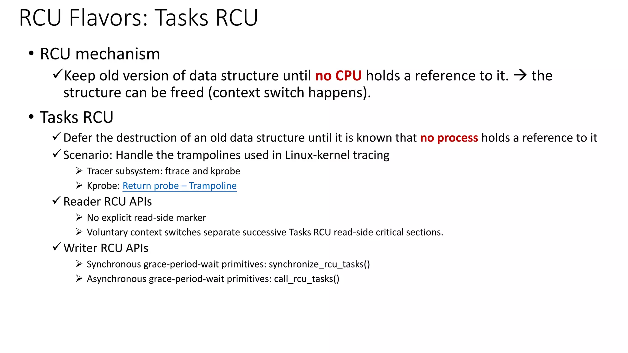 • RCU mechanism
✓Keep old version of data structure until no CPU holds a reference to it. → the
structure can be freed (context switch happens).
• Tasks RCU
✓Defer the destruction of an old data structure until it is known that no process holds a reference to it
✓Scenario: Handle the trampolines used in Linux-kernel tracing
➢ Tracer subsystem: ftrace and kprobe
➢ Kprobe: Return probe – Trampoline
✓Reader RCU APIs
➢ No explicit read-side marker
➢ Voluntary context switches separate successive Tasks RCU read-side critical sections.
✓Writer RCU APIs
➢ Synchronous grace-period-wait primitives: synchronize_rcu_tasks()
➢ Asynchronous grace-period-wait primitives: call_rcu_tasks()
RCU Flavors: Tasks RCU
 