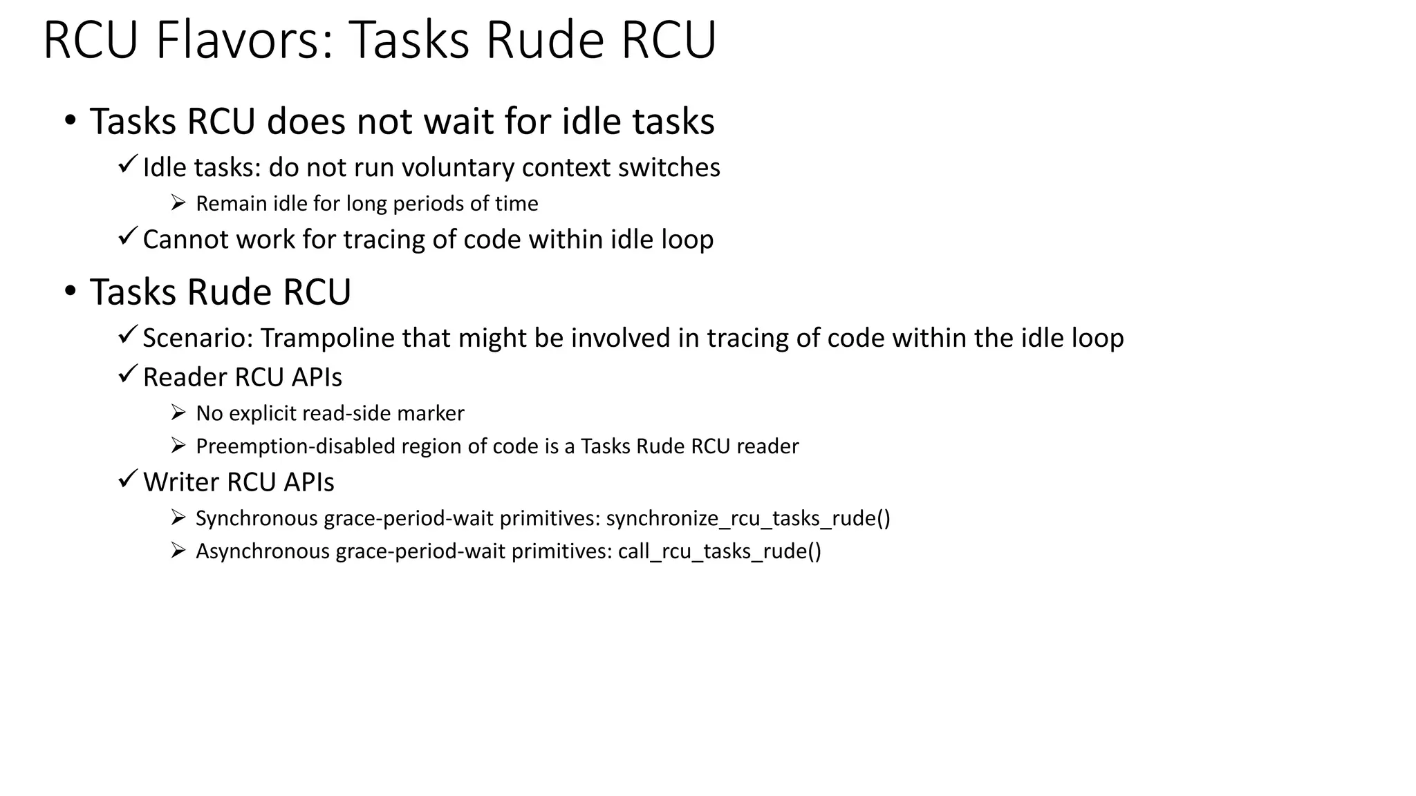 • Tasks RCU does not wait for idle tasks
✓Idle tasks: do not run voluntary context switches
➢ Remain idle for long periods of time
✓Cannot work for tracing of code within idle loop
• Tasks Rude RCU
✓Scenario: Trampoline that might be involved in tracing of code within the idle loop
✓Reader RCU APIs
➢ No explicit read-side marker
➢ Preemption-disabled region of code is a Tasks Rude RCU reader
✓Writer RCU APIs
➢ Synchronous grace-period-wait primitives: synchronize_rcu_tasks_rude()
➢ Asynchronous grace-period-wait primitives: call_rcu_tasks_rude()
RCU Flavors: Tasks Rude RCU
 
