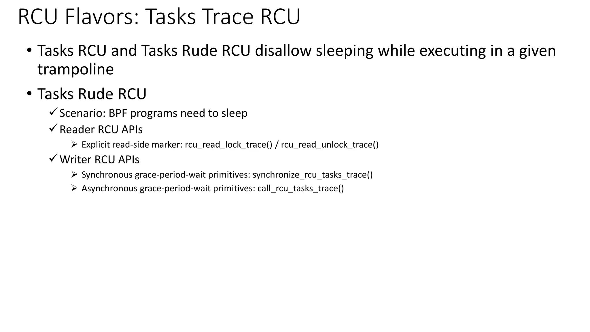 • Tasks RCU and Tasks Rude RCU disallow sleeping while executing in a given
trampoline
• Tasks Rude RCU
✓Scenario: BPF programs need to sleep
✓Reader RCU APIs
➢ Explicit read-side marker: rcu_read_lock_trace() / rcu_read_unlock_trace()
✓Writer RCU APIs
➢ Synchronous grace-period-wait primitives: synchronize_rcu_tasks_trace()
➢ Asynchronous grace-period-wait primitives: call_rcu_tasks_trace()
RCU Flavors: Tasks Trace RCU
 