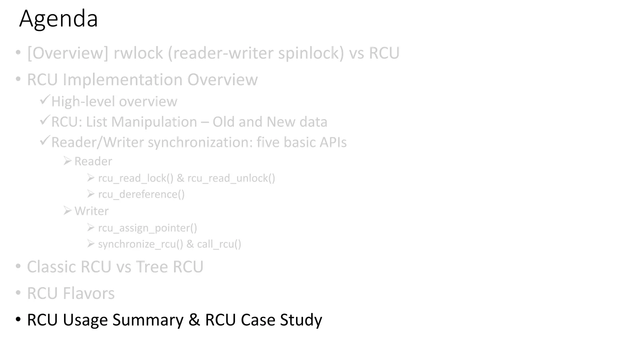 Agenda
• [Overview] rwlock (reader-writer spinlock) vs RCU
• RCU Implementation Overview
✓High-level overview
✓RCU: List Manipulation – Old and New data
✓Reader/Writer synchronization: five basic APIs
➢Reader
➢ rcu_read_lock() & rcu_read_unlock()
➢ rcu_dereference()
➢Writer
➢ rcu_assign_pointer()
➢ synchronize_rcu() & call_rcu()
• Classic RCU vs Tree RCU
• RCU Flavors
• RCU Usage Summary & RCU Case Study
 