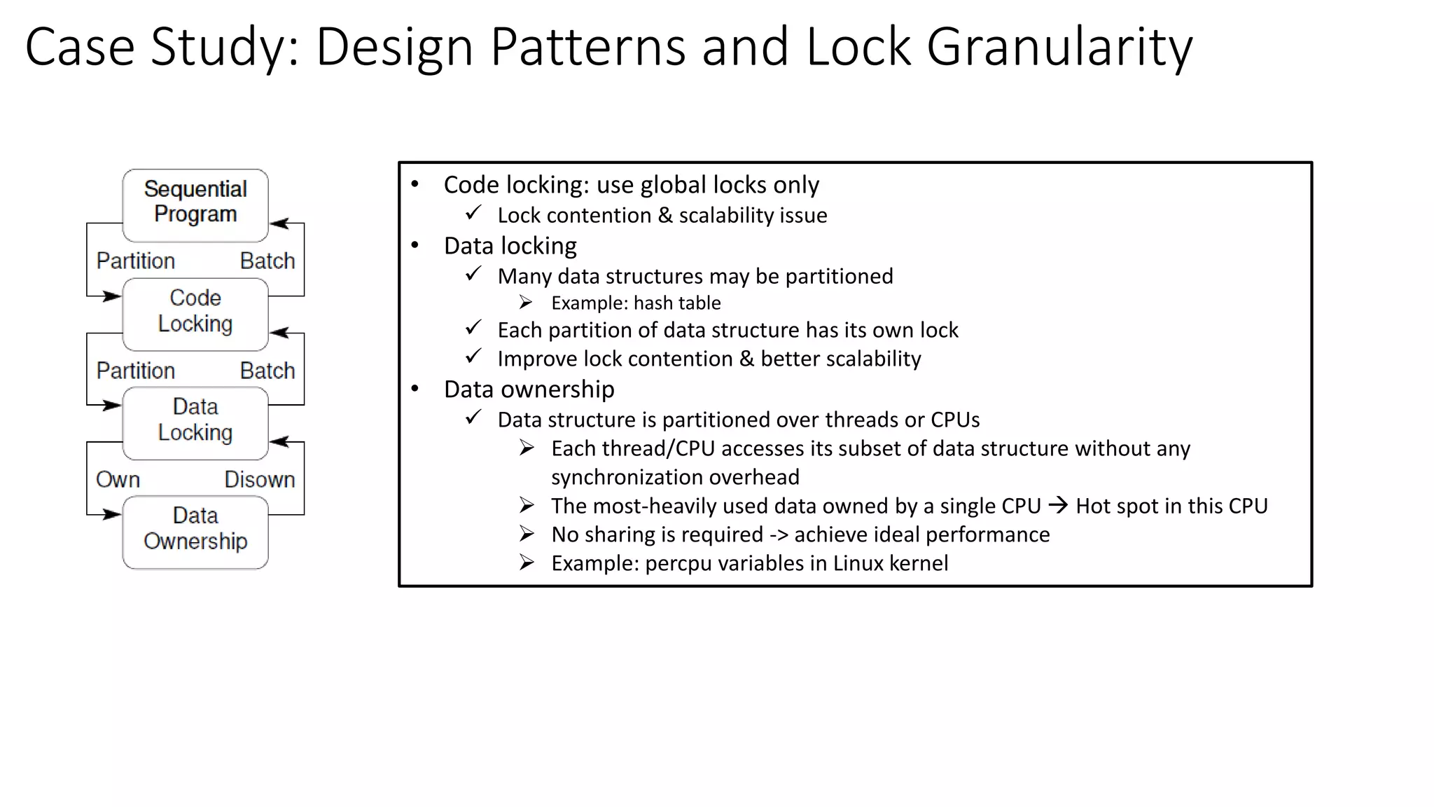 Case Study: Design Patterns and Lock Granularity
• Code locking: use global locks only
✓ Lock contention & scalability issue
• Data locking
✓ Many data structures may be partitioned
➢ Example: hash table
✓ Each partition of data structure has its own lock
✓ Improve lock contention & better scalability
• Data ownership
✓ Data structure is partitioned over threads or CPUs
➢ Each thread/CPU accesses its subset of data structure without any
synchronization overhead
➢ The most-heavily used data owned by a single CPU → Hot spot in this CPU
➢ No sharing is required -> achieve ideal performance
➢ Example: percpu variables in Linux kernel
 