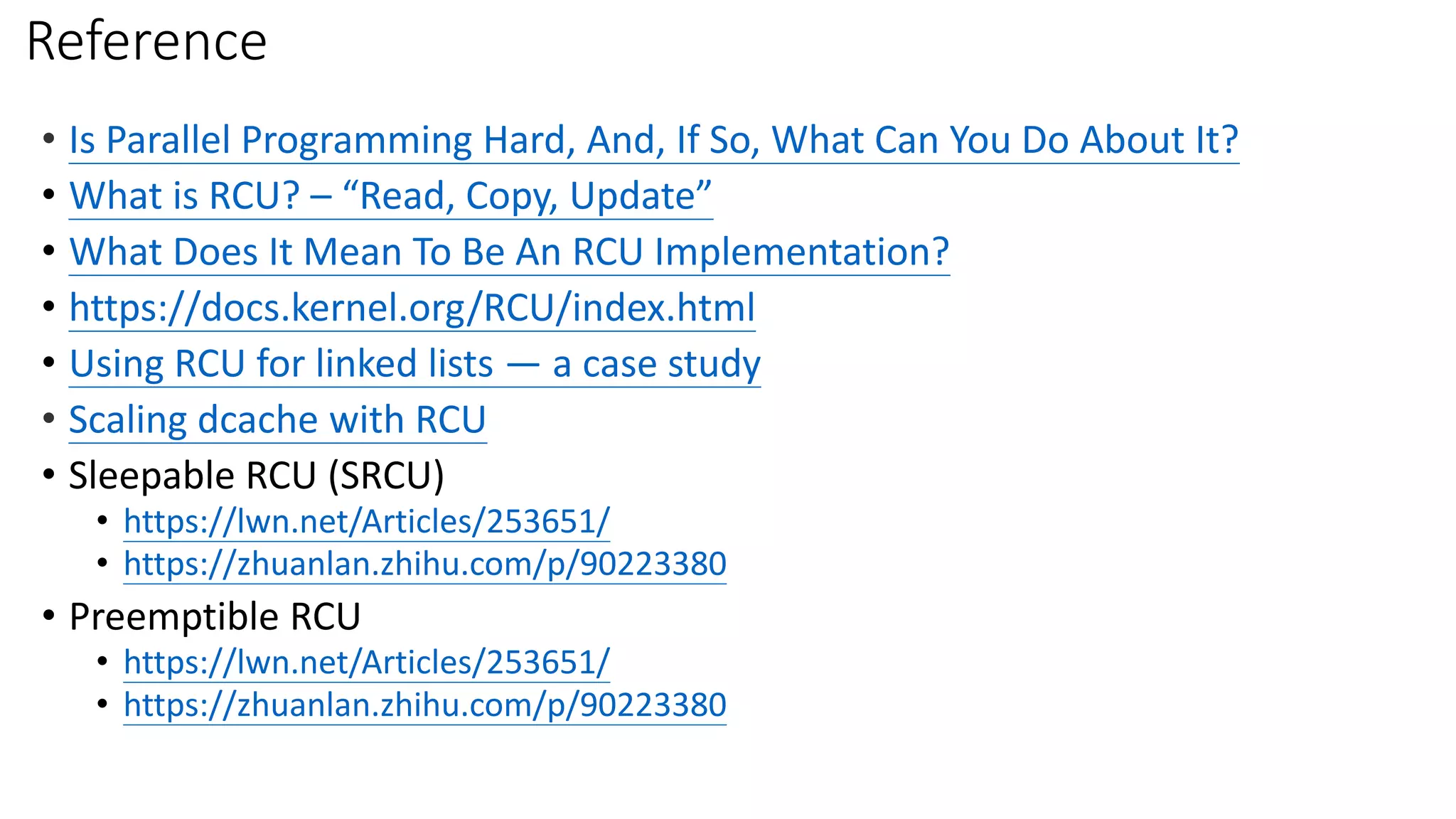 Reference
• Is Parallel Programming Hard, And, If So, What Can You Do About It?
• What is RCU? – “Read, Copy, Update”
• What Does It Mean To Be An RCU Implementation?
• https://docs.kernel.org/RCU/index.html
• Using RCU for linked lists — a case study
• Scaling dcache with RCU
• Sleepable RCU (SRCU)
• https://lwn.net/Articles/253651/
• https://zhuanlan.zhihu.com/p/90223380
• Preemptible RCU
• https://lwn.net/Articles/253651/
• https://zhuanlan.zhihu.com/p/90223380
 