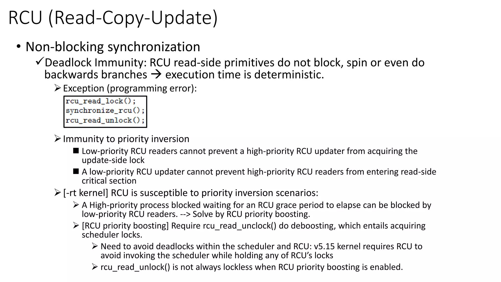 RCU (Read-Copy-Update)
• Non-blocking synchronization
✓Deadlock Immunity: RCU read-side primitives do not block, spin or even do
backwards branches → execution time is deterministic.
➢Exception (programming error):
➢Immunity to priority inversion
◼ Low-priority RCU readers cannot prevent a high-priority RCU updater from acquiring the
update-side lock
◼ A low-priority RCU updater cannot prevent high-priority RCU readers from entering read-side
critical section
➢[-rt kernel] RCU is susceptible to priority inversion scenarios:
➢ A High-priority process blocked waiting for an RCU grace period to elapse can be blocked by
low-priority RCU readers. --> Solve by RCU priority boosting.
➢ [RCU priority boosting] Require rcu_read_unclock() do deboosting, which entails acquiring
scheduler locks.
➢ Need to avoid deadlocks within the scheduler and RCU: v5.15 kernel requires RCU to
avoid invoking the scheduler while holding any of RCU’s locks
➢ rcu_read_unlock() is not always lockless when RCU priority boosting is enabled.
 