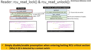 Reader: rcu_read_lock() & rcu_read_unlock():
rcu_read_unlock()
rcu_read_lock()
ptr = rcu_dereference(shared_abc);
synchronize_rcu()
spin_unlock
spinlock
rcu_assign_pointer(shared_abc, ptr);
Optional: free memory
Ensure only one writer
Wait for job completion of readers
Safe to free memory
printk("%dn", ptr->number);
RCU Reader
RCU Writer w/ valid pointer assignment
✓ Simply disable/enable preemption when entering/exiting RCU critical section
• [Why] A QS is detected by a context switch.
Kernel Source Reference: 2.6.24
 