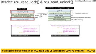 rcu_read_unlock()
rcu_read_lock()
ptr = rcu_dereference(shared_abc);
synchronize_rcu()
spin_unlock
spinlock
rcu_assign_pointer(shared_abc, ptr);
Optional: free memory
Ensure only one writer
Wait for job completion of readers
Safe to free memory
printk("%dn", ptr->number);
RCU Reader
RCU Writer w/ valid pointer assignment
It’s illegal to block while in an RCU read-side CS (Exception: CONFIG_PREEMPT_RCU=y)
Reader: rcu_read_lock() & rcu_read_unlock() Kernel Source Reference: 2.6.24
 