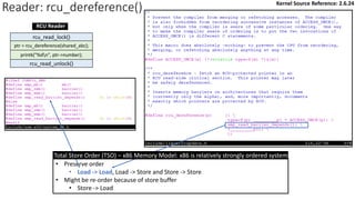 Reader: rcu_dereference()
rcu_read_unlock()
rcu_read_lock()
ptr = rcu_dereference(shared_abc);
printk("%dn", ptr->number);
RCU Reader
• Preserve order
• Load -> Load, Load -> Store and Store -> Store
• Might be re-order because of store buffer
• Store -> Load
Total Store Order (TSO) – x86 Memory Model: x86 is relatively strongly ordered system
Kernel Source Reference: 2.6.24
 