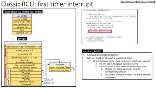Classic RCU: first timer interrupt
per-cpu
rcu_data
quiescbatch = rcp->completed = -300
passed_quiesc = 0
qs_pending = 0
batch = rcp->cur + 1 = -299
*nxtlist = NULL
**nxttail
qs
handling
batch
handling
struct
rcu_head
*curlist
**curtail
*donelist = NULL
**donetail
qlen = 1
# of queued callbacks
cpu = current cpu’s ID
blimit = 10 (default value)
rcu_head
struct rcu_head *next
func = my_rcu_func
address of
address of
rcu_ctrlblk
cur = -300
completed = -300
next_pending = 0 1
signaled = 0
lock
cpumask = 0
static struct rcu_ctrlblk rcu_ctrlblk;
rcu_start_batch()
• A new grace period is started
• All cpus must go through a quiescent state
✓ at least two calls to rcu_check_quiescent_state() are required
➢ The first call: A new grace period is running
➢ The second call: If there was a quiescent state, then
1. Update rcu_ctrlblk.cpumask: Clear the
corresponding CPU bit
2. rcu_ctrlblk.cpumask is empty: the grace period is
completed.
Kernel Source Reference: 2.6.24
 