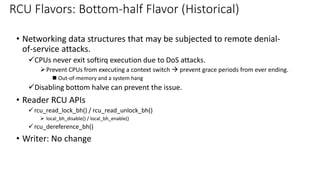 • Networking data structures that may be subjected to remote denial-
of-service attacks.
✓CPUs never exit softirq execution due to DoS attacks.
➢Prevent CPUs from executing a context switch → prevent grace periods from ever ending.
◼ Out-of-memory and a system hang
✓Disabling bottom halve can prevent the issue.
• Reader RCU APIs
✓rcu_read_lock_bh() / rcu_read_unlock_bh()
➢ local_bh_disable() / local_bh_enable()
✓rcu_dereference_bh()
• Writer: No change
RCU Flavors: Bottom-half Flavor (Historical)
 