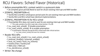 • Before preemptible RCU, context switch is a quiescent state
✓ [A complete grace period] Need to wait for all pre-existing interrupt and NMI handler
• [CONFIG_PREEMPTION=n]
✓ Vanilla RCU and RCU-sched grace period waits for pre-existing interrupt and NMI handlers
✓ Vanilla RCU and RCU-sched have identical implementations
• [CONFIG_PREEMPTION=Y] for RCU-sched
✓ Preemptible RCU does not need to wait for pre-existing interrupt and NMI handler.
✓ The code outside of an RCU read-side critical section → a QS
✓ rcu_read_lock_sched() → disable preemption
✓ rcu_read_unlock_sched() → re-enable preemption
✓ A preemption attempt during the RCU-sched read-side critical section:
✓ rcu_read_unlock_sched() will enter the scheduler
• Reader RCU APIs
✓ rcu_read_lock_sched() / rcu_read_unlock_sched()
✓ preempt_disable() / preempt_enable()
✓ local_irq_save() / local_irq_restore()
✓ hardirq enter / hardirq exit
✓ NMI enter / NMI exit
✓ rcu_dereference_sched()
• Writer: No change
RCU Flavors: Sched Flavor (Historical)
 