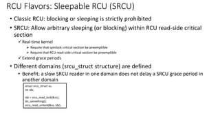 • Classic RCU: blocking or sleeping is strictly prohibited
• SRCU: Allow arbitrary sleeping (or blocking) within RCU read-side critical
section
✓Real-time kernel
➢ Require that spinlock critical section be preemptible
➢ Require that RCU read-side critical section be preemptible
✓Extend grace periods
• Different domains (srcu_struct structure) are defined
• Benefit: a slow SRCU reader in one domain does not delay a SRCU grace period in
another domain
RCU Flavors: Sleepable RCU (SRCU)
struct srcu_struct ss;
int idx;
idx = srcu_read_lock(&ss);
do_something();
srcu_read_unlock(&ss, idx);
 