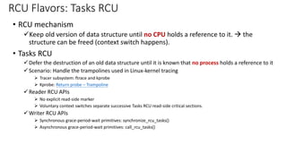 • RCU mechanism
✓Keep old version of data structure until no CPU holds a reference to it. → the
structure can be freed (context switch happens).
• Tasks RCU
✓Defer the destruction of an old data structure until it is known that no process holds a reference to it
✓Scenario: Handle the trampolines used in Linux-kernel tracing
➢ Tracer subsystem: ftrace and kprobe
➢ Kprobe: Return probe – Trampoline
✓Reader RCU APIs
➢ No explicit read-side marker
➢ Voluntary context switches separate successive Tasks RCU read-side critical sections.
✓Writer RCU APIs
➢ Synchronous grace-period-wait primitives: synchronize_rcu_tasks()
➢ Asynchronous grace-period-wait primitives: call_rcu_tasks()
RCU Flavors: Tasks RCU
 