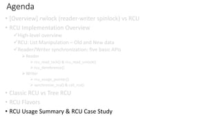 Agenda
• [Overview] rwlock (reader-writer spinlock) vs RCU
• RCU Implementation Overview
✓High-level overview
✓RCU: List Manipulation – Old and New data
✓Reader/Writer synchronization: five basic APIs
➢Reader
➢ rcu_read_lock() & rcu_read_unlock()
➢ rcu_dereference()
➢Writer
➢ rcu_assign_pointer()
➢ synchronize_rcu() & call_rcu()
• Classic RCU vs Tree RCU
• RCU Flavors
• RCU Usage Summary & RCU Case Study
 