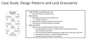 Case Study: Design Patterns and Lock Granularity
• Code locking: use global locks only
✓ Lock contention & scalability issue
• Data locking
✓ Many data structures may be partitioned
➢ Example: hash table
✓ Each partition of data structure has its own lock
✓ Improve lock contention & better scalability
• Data ownership
✓ Data structure is partitioned over threads or CPUs
➢ Each thread/CPU accesses its subset of data structure without any
synchronization overhead
➢ The most-heavily used data owned by a single CPU → Hot spot in this CPU
➢ No sharing is required -> achieve ideal performance
➢ Example: percpu variables in Linux kernel
 