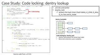 Case Study: Code locking: dentry lookup
• v2.5.61 and earlier
• dcache_lock
✓ protect the hash chain (hash table), d_child, d_alias,
d_lru lists and d_inode
.
.
dentry_hashtable
Code locking by `dcache_lock`
• dcache_lock protects the whole hash table
• More lock contention, poor scalability
Code locking
Source code from: v2.5.61
 