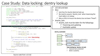 Case Study: Data locking: dentry lookup
• v2.5.62 and later
• RCU
✓ lock-free for dcache (dentry) look-up
✓ No need to acquire `dcache_lock` when traversing the
hash table in d_lookup
✓ Rely on RCU to ensure the dentry has not been *freed*.
• dcache_lock
✓ dcache_lock must be taken for the followings:
✓ Traversing and updating
✓ Hashtable update
.
.
dentry_hashtable
Data locking by `dentry->d_lock
• Improve lock contention
• Better scalability
Source code from: v2.5.62
Data locking
 