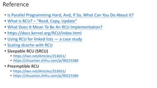 Reference
• Is Parallel Programming Hard, And, If So, What Can You Do About It?
• What is RCU? – “Read, Copy, Update”
• What Does It Mean To Be An RCU Implementation?
• https://docs.kernel.org/RCU/index.html
• Using RCU for linked lists — a case study
• Scaling dcache with RCU
• Sleepable RCU (SRCU)
• https://lwn.net/Articles/253651/
• https://zhuanlan.zhihu.com/p/90223380
• Preemptible RCU
• https://lwn.net/Articles/253651/
• https://zhuanlan.zhihu.com/p/90223380
 