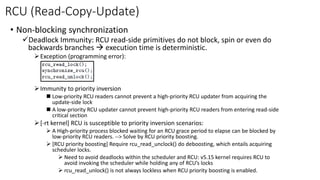 RCU (Read-Copy-Update)
• Non-blocking synchronization
✓Deadlock Immunity: RCU read-side primitives do not block, spin or even do
backwards branches → execution time is deterministic.
➢Exception (programming error):
➢Immunity to priority inversion
◼ Low-priority RCU readers cannot prevent a high-priority RCU updater from acquiring the
update-side lock
◼ A low-priority RCU updater cannot prevent high-priority RCU readers from entering read-side
critical section
➢[-rt kernel] RCU is susceptible to priority inversion scenarios:
➢ A High-priority process blocked waiting for an RCU grace period to elapse can be blocked by
low-priority RCU readers. --> Solve by RCU priority boosting.
➢ [RCU priority boosting] Require rcu_read_unclock() do deboosting, which entails acquiring
scheduler locks.
➢ Need to avoid deadlocks within the scheduler and RCU: v5.15 kernel requires RCU to
avoid invoking the scheduler while holding any of RCU’s locks
➢ rcu_read_unlock() is not always lockless when RCU priority boosting is enabled.
 