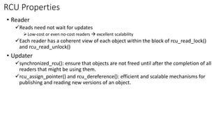 RCU Properties
• Reader
✓Reads need not wait for updates
➢Low-cost or even no-cost readers → excellent scalability
✓Each reader has a coherent view of each object within the block of rcu_read_lock()
and rcu_read_unlock()
• Updater
✓synchronized_rcu(): ensure that objects are not freed until after the completion of all
readers that might be using them.
✓rcu_assign_pointer() and rcu_dereference(): efficient and scalable mechanisms for
publishing and reading new versions of an object.
 