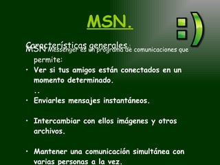 MSN. Características generales  : MSN  Messenger es un programa de comunicaciones que   permite:   Ver si tus amigos están conectados en un momento determinado. ..  Enviarles mensajes instantáneos.   Intercambiar con ellos imágenes y otros archivos.   Mantener una comunicación simultánea con varias personas a la vez. 