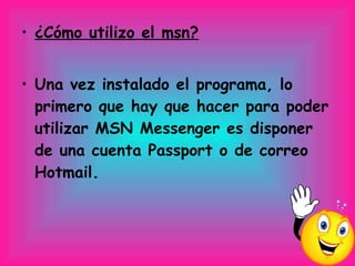 ¿Cómo utilizo el msn? Una vez instalado el programa, lo primero que hay que hacer para poder utilizar MSN Messenger es disponer de una cuenta Passport o de correo Hotmail.       