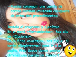 Puedes conseguir una cuenta de correo Hotmail utilizando cualquiera de estos dos procedimientos: Instala el programa y ejecútalo. En el menú «Herramientas», haz clic en «Opciones». En la ficha «Cuentas», haz clic en el botón «Registrarse» para ir a la página Web desde donde podrás obtener una cuenta de Passport.    