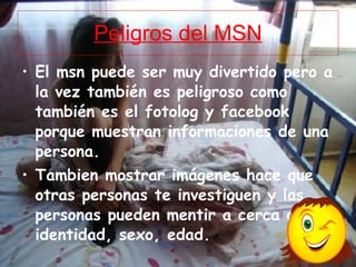 Peligros del MSN El msn puede ser muy divertido pero a la vez también es peligroso como también es el fotolog y facebook porque muestran informaciones de una persona. Tambien mostrar imágenes hace que otras personas te investiguen y las personas pueden mentir a cerca de su identidad, sexo, edad.  
