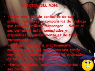 FUNCION DEL MSN. -Crear una lista de contactos de sus amigos, familiares y compañeros de trabajo que también utilicen Messenger. -Saber si sus contactos están conectados y disponibles, y enviar mensajes de texto mutuamente.  -Realizar llamadas a prácticamente cualquier parte del mundo con una tarifa muy baja, o realizar llamadas al ordenador de un contacto y hablar gratis.  -Enviar imágenes, música o documentos a sus contactos .  