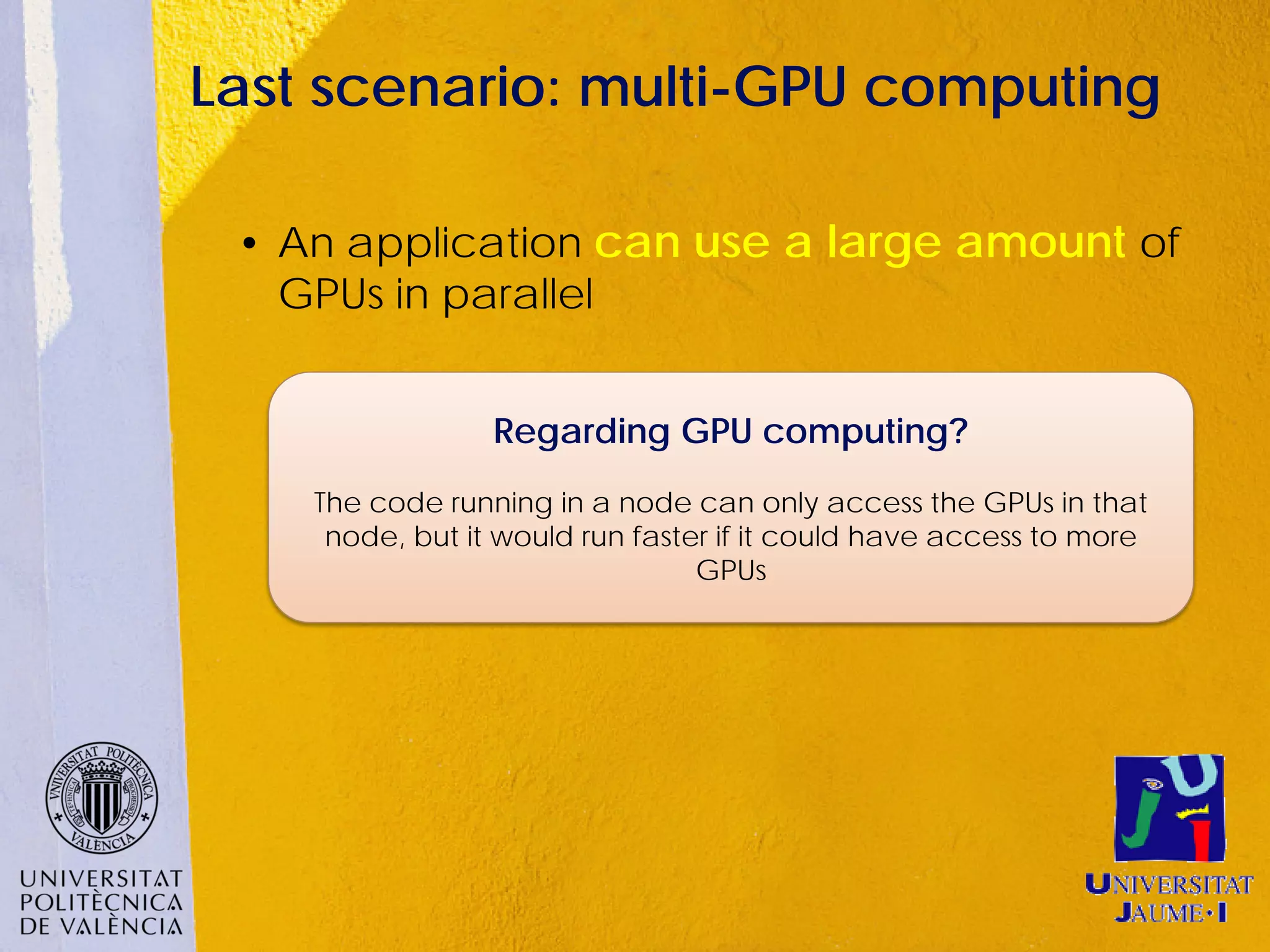 Last scenario: multi-GPU computing

 • An application can use a large amount of
   GPUs in parallel


                 Regarding GPU computing?
    The code running in a node can only access the GPUs in that
     node, but it would run faster if it could have access to more
                                 GPUs
 