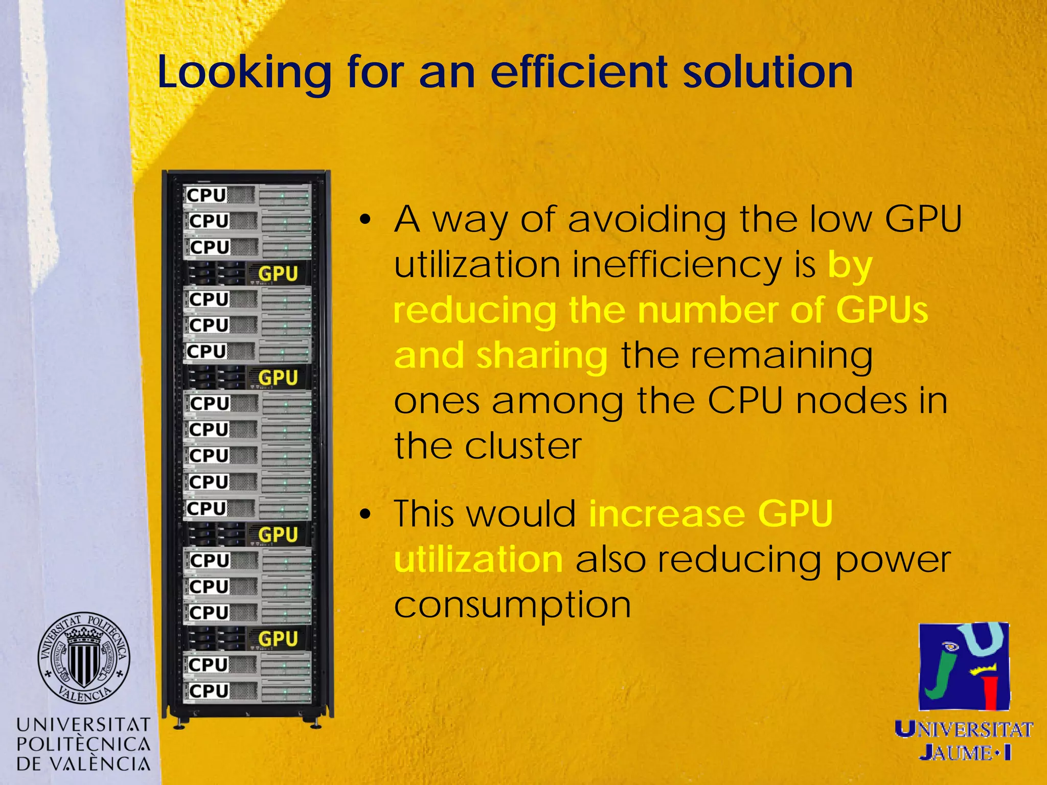 Looking for an efficient solution


         • A way of avoiding the low GPU
           utilization inefficiency is by
           reducing the number of GPUs
           and sharing the remaining
           ones among the CPU nodes in
           the cluster
         • This would increase GPU
           utilization also reducing power
           consumption
 