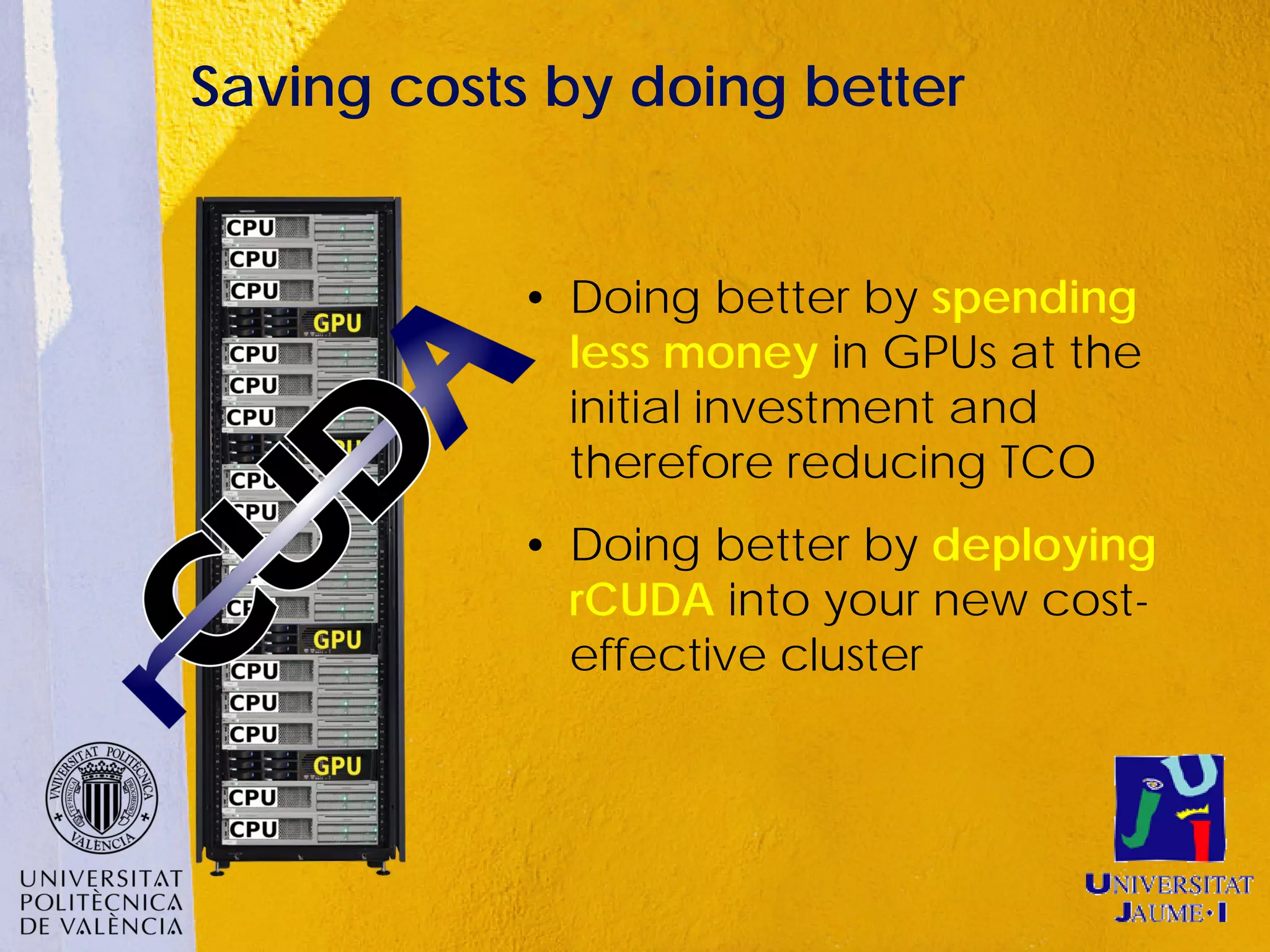 Saving costs by doing better


           • Doing better by spending
             less money in GPUs at the
             initial investment and
             therefore reducing TCO
           • Doing better by deploying
             rCUDA into your new cost-
             effective cluster
 
