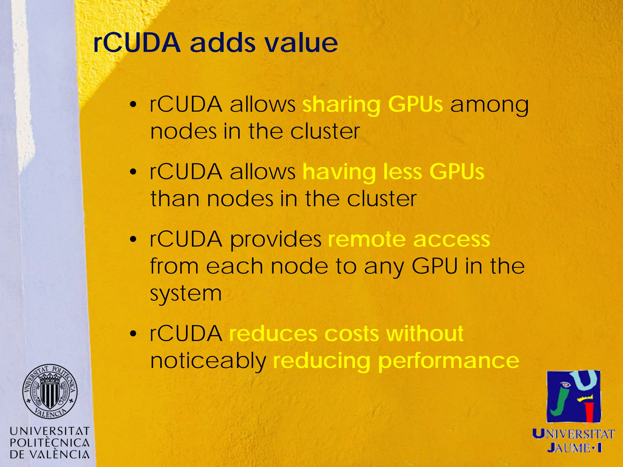 rCUDA adds value

  • rCUDA allows sharing GPUs among
    nodes in the cluster
  • rCUDA allows having less GPUs
    than nodes in the cluster
  • rCUDA provides remote access
    from each node to any GPU in the
    system
  • rCUDA reduces costs without
    noticeably reducing performance
 