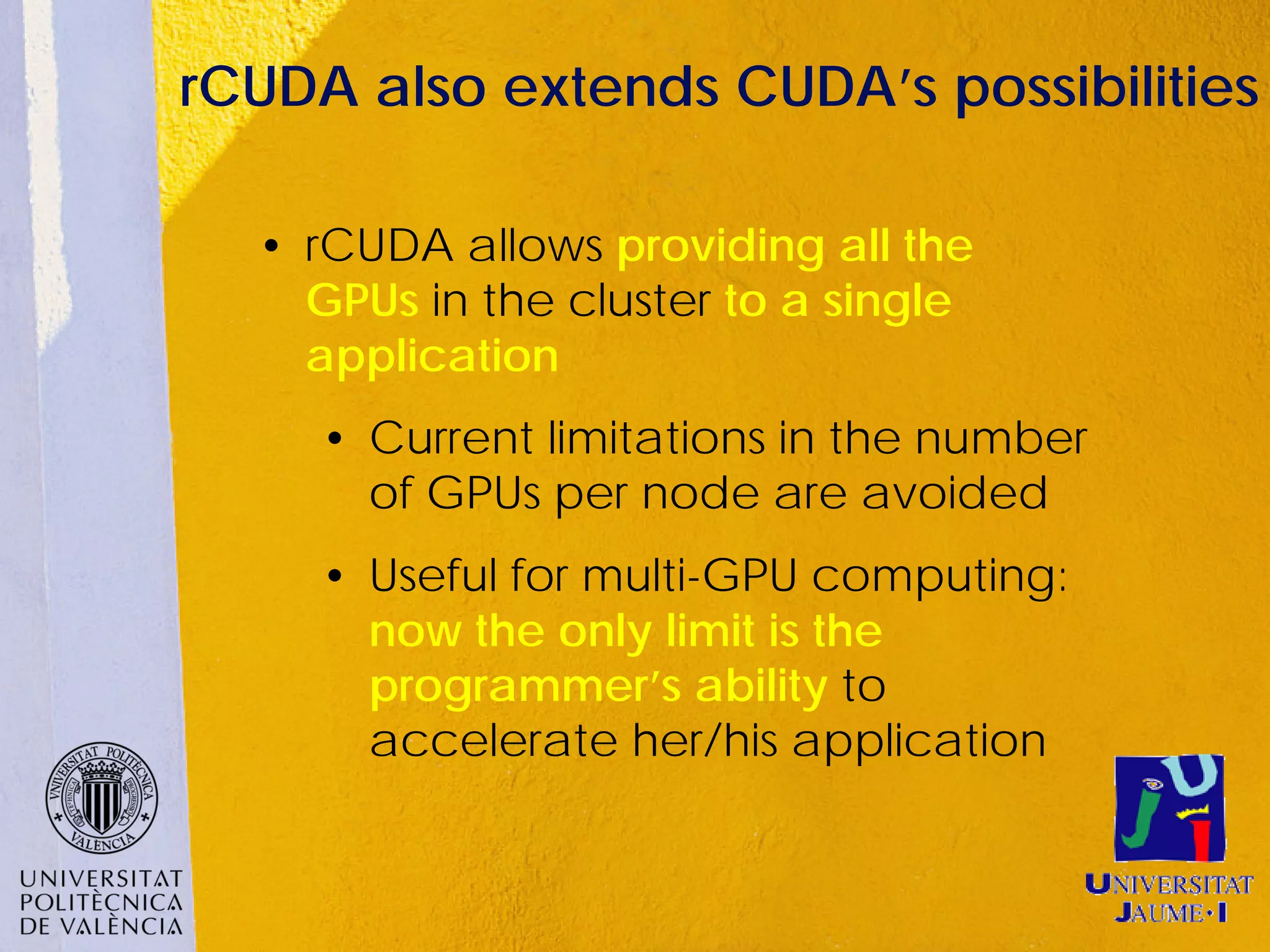 rCUDA also extends CUDA’s possibilities

  • rCUDA allows providing all the
    GPUs in the cluster to a single
    application
     • Current limitations in the number
       of GPUs per node are avoided
     • Useful for multi-GPU computing:
       now the only limit is the
       programmer’s ability to
       accelerate her/his application
 