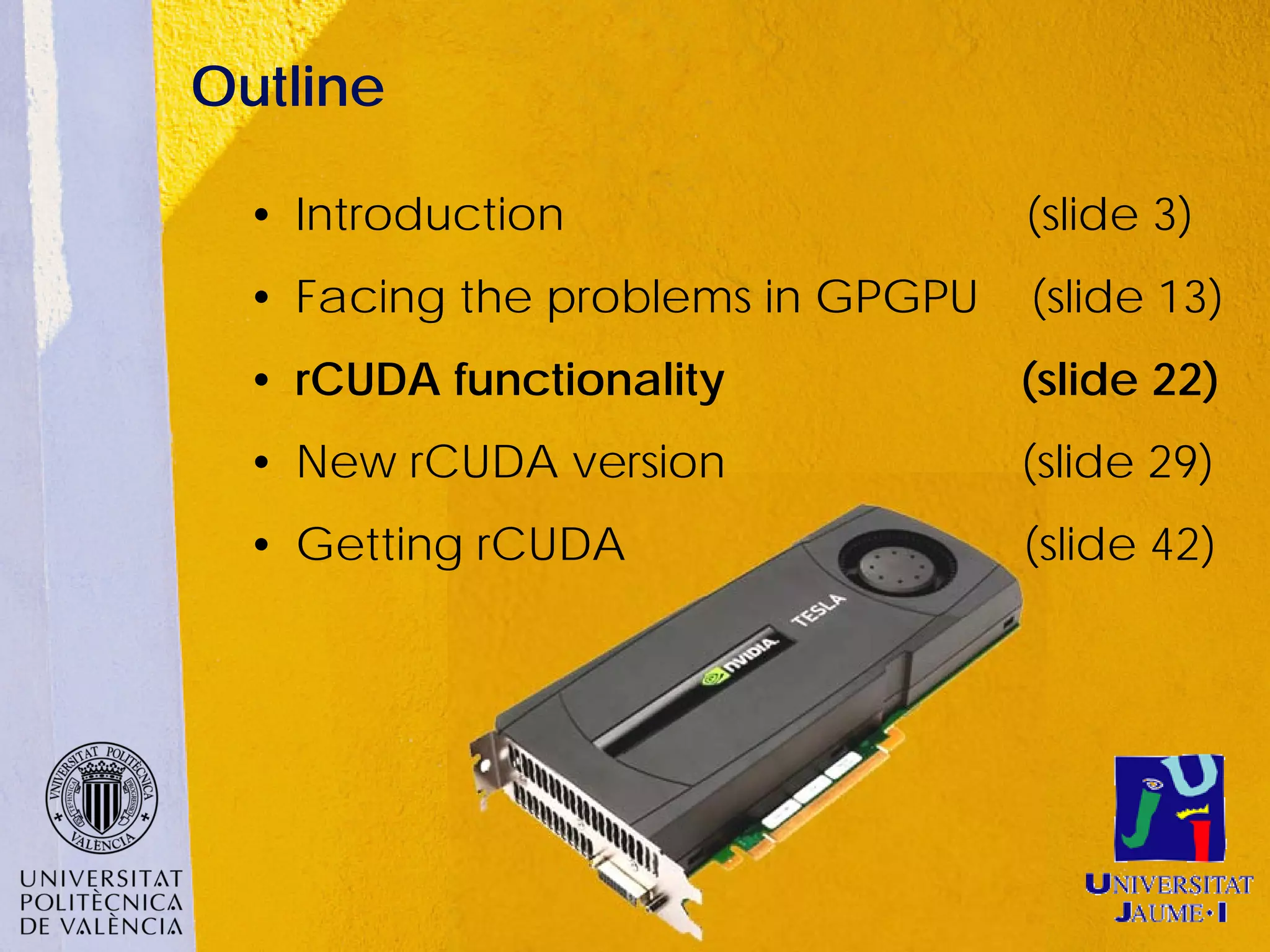 Outline

  • Introduction                   (slide 3)
  • Facing the problems in GPGPU   (slide 13)
  • rCUDA functionality            (slide 22)
  • New rCUDA version              (slide 29)
  • Getting rCUDA                  (slide 42)
 